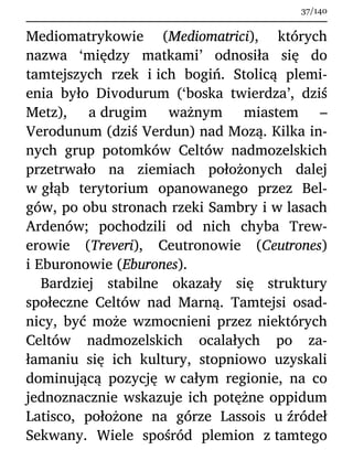 Mediomatrykowie (Mediomatrici), których
nazwa ‘między matkami’ odnosiła się do
tamtejszych rzek i ich bogiń. Stolicą plemi-
enia było Divodurum (‘boska twierdza’, dziś
Metz), a drugim ważnym miastem –
Verodunum (dziś Verdun) nad Mozą. Kilka in-
nych grup potomków Celtów nadmozelskich
przetrwało na ziemiach położonych dalej
w głąb terytorium opanowanego przez Bel-
gów, po obu stronach rzeki Sambry i w lasach
Ardenów; pochodzili od nich chyba Trew-
erowie (Treveri), Ceutronowie (Ceutrones)
i Eburonowie (Eburones).
Bardziej stabilne okazały się struktury
społeczne Celtów nad Marną. Tamtejsi osad-
nicy, być może wzmocnieni przez niektórych
Celtów nadmozelskich ocalałych po za-
łamaniu się ich kultury, stopniowo uzyskali
dominującą pozycję w całym regionie, na co
jednoznacznie wskazuje ich potężne oppidum
Latisco, położone na górze Lassois u źródeł
Sekwany. Wiele spośród plemion z tamtego
37/140
 
