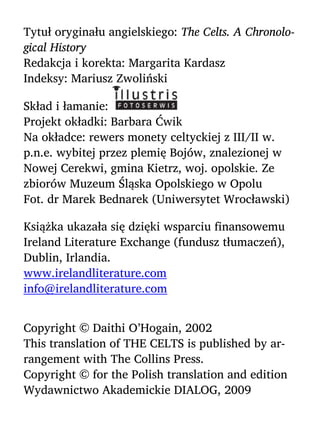 Tytuł oryginału angielskiego: The Celts. A Chronolo-
gical History
Redakcja i korekta: Margarita Kardasz
Indeksy: Mariusz Zwoliński
Skład i łamanie:
Projekt okładki: Barbara Ćwik
Na okładce: rewers monety celtyckiej z III/II w.
p.n.e. wybitej przez plemię Bojów, znalezionej w
Nowej Cerekwi, gmina Kietrz, woj. opolskie. Ze
zbiorów Muzeum Śląska Opolskiego w Opolu
Fot. dr Marek Bednarek (Uniwersytet Wrocławski)
Książka ukazała się dzięki wsparciu finansowemu
Ireland Literature Exchange (fundusz tłumaczeń),
Dublin, Irlandia.
www.irelandliterature.com
info@irelandliterature.com
Copyright © Daithi O’Hogain, 2002
This translation of THE CELTS is published by ar-
rangement with The Collins Press.
Copyright © for the Polish translation and edition
Wydawnictwo Akademickie DIALOG, 2009
 