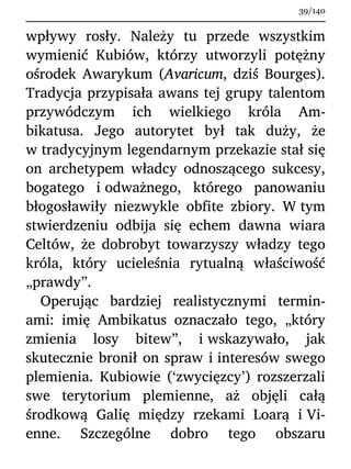 wpływy rosły. Należy tu przede wszystkim
wymienić Kubiów, którzy utworzyli potężny
ośrodek Awarykum (Avaricum, dziś Bourges).
Tradycja przypisała awans tej grupy talentom
przywódczym ich wielkiego króla Am-
bikatusa. Jego autorytet był tak duży, że
w tradycyjnym legendarnym przekazie stał się
on archetypem władcy odnoszącego sukcesy,
bogatego i odważnego, którego panowaniu
błogosławiły niezwykle obfite zbiory. W tym
stwierdzeniu odbija się echem dawna wiara
Celtów, że dobrobyt towarzyszy władzy tego
króla, który ucieleśnia rytualną właściwość
„prawdy”.
Operując bardziej realistycznymi termin-
ami: imię Ambikatus oznaczało tego, „który
zmienia losy bitew”, i wskazywało, jak
skutecznie bronił on spraw i interesów swego
plemienia. Kubiowie (‘zwycięzcy’) rozszerzali
swe terytorium plemienne, aż objęli całą
środkową Galię między rzekami Loarą i Vi-
enne. Szczególne dobro tego obszaru
39/140
 