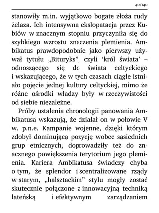 stanowiły m.in. wyjątkowo bogate złoża rudy
żelaza. Ich intensywna ekslopatacja przez Ku-
biów w znacznym stopniu przyczyniła się do
szybkiego wzrostu znaczenia plemienia. Am-
bikatus prawdopodobnie jako pierwszy uży-
wał tytułu „Bituryks”, czyli ‘król świata’ –
odnoszącego się do świata celtyckiego
i wskazującego, że w tych czasach ciągle istni-
ało pojęcie jednej kultury celtyckiej, mimo że
różne ośrodki władzy były w rzeczywistości
od siebie niezależne.
Próby ustalenia chronologii panowania Am-
bikatusa wskazują, że działał on w połowie V
w. p.n.e. Kampanie wojenne, dzięki którym
zdobył dominującą pozycję wobec sąsiednich
grup etnicznych, doprowadziły też do zn-
acznego powiększenia terytorium jego plemi-
enia. Kariera Ambikatusa świadczy chyba
o tym, że splendor i scentralizowane rządy
w starym, „halsztackim” stylu mogły zostać
skutecznie połączone z innowacyjną techniką
lateńską i efektywnym zarządzaniem
40/140
 