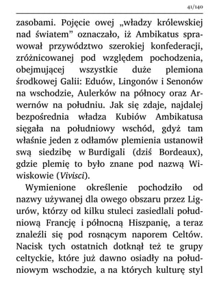 zasobami. Pojęcie owej „władzy królewskiej
nad światem” oznaczało, iż Ambikatus spra-
wował przywództwo szerokiej konfederacji,
zróżnicowanej pod względem pochodzenia,
obejmującej wszystkie duże plemiona
środkowej Galii: Eduów, Lingonów i Senonów
na wschodzie, Aulerków na północy oraz Ar-
wernów na południu. Jak się zdaje, najdalej
bezpośrednia władza Kubiów Ambikatusa
sięgała na południowy wschód, gdyż tam
właśnie jeden z odłamów plemienia ustanowił
swą siedzibę w Burdigali (dziś Bordeaux),
gdzie plemię to było znane pod nazwą Wi-
wiskowie (Vivisci).
Wymienione określenie pochodziło od
nazwy używanej dla owego obszaru przez Lig-
urów, którzy od kilku stuleci zasiedlali połud-
niową Francję i północną Hiszpanię, a teraz
znaleźli się pod rosnącym naporem Celtów.
Nacisk tych ostatnich dotknął też te grupy
celtyckie, które już dawno osiadły na połud-
niowym wschodzie, a na których kulturę styl
41/140
 