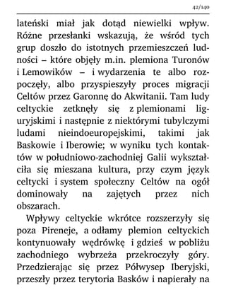lateński miał jak dotąd niewielki wpływ.
Różne przesłanki wskazują, że wśród tych
grup doszło do istotnych przemieszczeń lud-
ności – które objęły m.in. plemiona Turonów
i Lemowików – i wydarzenia te albo roz-
poczęły, albo przyspieszyły proces migracji
Celtów przez Garonnę do Akwitanii. Tam ludy
celtyckie zetknęły się z plemionami lig-
uryjskimi i następnie z niektórymi tubylczymi
ludami nieindoeuropejskimi, takimi jak
Baskowie i Iberowie; w wyniku tych kontak-
tów w południowo-zachodniej Galii wykształ-
ciła się mieszana kultura, przy czym język
celtycki i system społeczny Celtów na ogół
dominowały na zajętych przez nich
obszarach.
Wpływy celtyckie wkrótce rozszerzyły się
poza Pireneje, a odłamy plemion celtyckich
kontynuowały wędrówkę i gdzieś w pobliżu
zachodniego wybrzeża przekroczyły góry.
Przedzierając się przez Półwysep Iberyjski,
przeszły przez terytoria Basków i napierały na
42/140
 