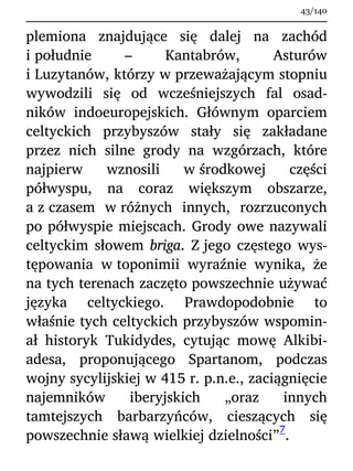 plemiona znajdujące się dalej na zachód
i południe – Kantabrów, Asturów
i Luzytanów, którzy w przeważającym stopniu
wywodzili się od wcześniejszych fal osad-
ników indoeuropejskich. Głównym oparciem
celtyckich przybyszów stały się zakładane
przez nich silne grody na wzgórzach, które
najpierw wznosili w środkowej części
półwyspu, na coraz większym obszarze,
a z czasem w różnych innych, rozrzuconych
po półwyspie miejscach. Grody owe nazywali
celtyckim słowem briga. Z jego częstego wys-
tępowania w toponimii wyraźnie wynika, że
na tych terenach zaczęto powszechnie używać
języka celtyckiego. Prawdopodobnie to
właśnie tych celtyckich przybyszów wspomin-
ał historyk Tukidydes, cytując mowę Alkibi-
adesa, proponującego Spartanom, podczas
wojny sycylijskiej w 415 r. p.n.e., zaciągnięcie
najemników iberyjskich „oraz innych
tamtejszych barbarzyńców, cieszących się
powszechnie sławą wielkiej dzielności”
7
.
43/140
 