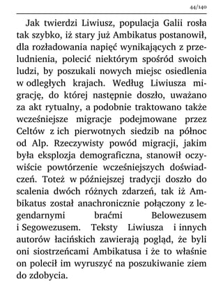 Jak twierdzi Liwiusz, populacja Galii rosła
tak szybko, iż stary już Ambikatus postanowił,
dla rozładowania napięć wynikających z prze-
ludnienia, polecić niektórym spośród swoich
ludzi, by poszukali nowych miejsc osiedlenia
w odległych krajach. Według Liwiusza mi-
grację, do której następnie doszło, uważano
za akt rytualny, a podobnie traktowano także
wcześniejsze migracje podejmowane przez
Celtów z ich pierwotnych siedzib na północ
od Alp. Rzeczywisty powód migracji, jakim
była eksplozja demograficzna, stanowił oczy-
wiście powtórzenie wcześniejszych doświad-
czeń. Toteż w późniejszej tradycji doszło do
scalenia dwóch różnych zdarzeń, tak iż Am-
bikatus został anachronicznie połączony z le-
gendarnymi braćmi Belowezusem
i Segowezusem. Teksty Liwiusza i innych
autorów łacińskich zawierają pogląd, że byli
oni siostrzeńcami Ambikatusa i że to właśnie
on polecił im wyruszyć na poszukiwanie ziem
do zdobycia.
44/140
 