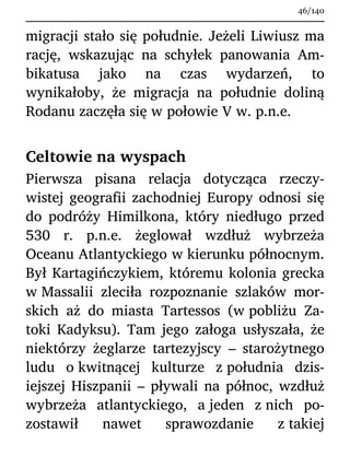 migracji stało się południe. Jeżeli Liwiusz ma
rację, wskazując na schyłek panowania Am-
bikatusa jako na czas wydarzeń, to
wynikałoby, że migracja na południe doliną
Rodanu zaczęła się w połowie V w. p.n.e.
Celtowie na wyspach
Pierwsza pisana relacja dotycząca rzeczy-
wistej geografii zachodniej Europy odnosi się
do podróży Himilkona, który niedługo przed
530 r. p.n.e. żeglował wzdłuż wybrzeża
Oceanu Atlantyckiego w kierunku północnym.
Był Kartagińczykiem, któremu kolonia grecka
w Massalii zleciła rozpoznanie szlaków mor-
skich aż do miasta Tartessos (w pobliżu Za-
toki Kadyksu). Tam jego załoga usłyszała, że
niektórzy żeglarze tartezyjscy – starożytnego
ludu o kwitnącej kulturze z południa dzis-
iejszej Hiszpanii – pływali na północ, wzdłuż
wybrzeża atlantyckiego, a jeden z nich po-
zostawił nawet sprawozdanie z takiej
46/140
 
