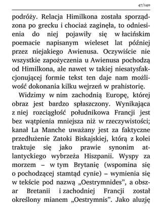 podróży. Relacja Himilkona została sporząd-
zona po grecku i chociaż zaginęła, to odniesi-
enia do niej pojawiły się w łacińskim
poemacie napisanym wieleset lat później
przez niejakiego Awienusa. Oczywiście nie
wszystkie zapożyczenia u Awienusa pochodzą
od Himilkona, ale nawet w takiej niesatysfak-
cjonującej formie tekst ten daje nam możli-
wość dokonania kilku wejrzeń w prahistorię.
Widzimy w nim zachodnią Europę, której
obraz jest bardzo spłaszczony. Wynikająca
z niej rozciągłość południkowa Francji jest
bez wątpienia mniejsza niż w rzeczywistości;
kanał La Manche uważany jest za faktyczne
przedłużenie Zatoki Biskajskiej, którą z kolei
traktuje się jako prawie synonim at-
lantyckiego wybrzeża Hiszpanii. Wyspy za
morzem – w tym Brytanię (wspomina się
o pochodzącej stamtąd cynie) – wymienia się
w tekście pod nazwą „Oestrymnides”, a obsz-
ar Bretanii i zachodniej Francji został
określony mianem „Oestrymnis”. Jako aluzję
47/140
 