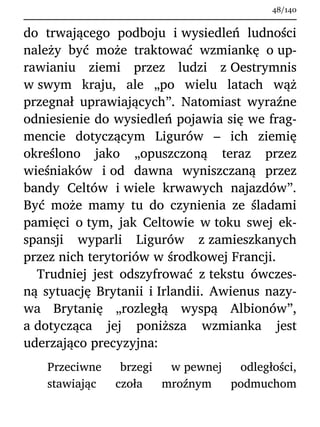 do trwającego podboju i wysiedleń ludności
należy być może traktować wzmiankę o up-
rawianiu ziemi przez ludzi z Oestrymnis
w swym kraju, ale „po wielu latach wąż
przegnał uprawiających”. Natomiast wyraźne
odniesienie do wysiedleń pojawia się we frag-
mencie dotyczącym Ligurów – ich ziemię
określono jako „opuszczoną teraz przez
wieśniaków i od dawna wyniszczaną przez
bandy Celtów i wiele krwawych najazdów”.
Być może mamy tu do czynienia ze śladami
pamięci o tym, jak Celtowie w toku swej ek-
spansji wyparli Ligurów z zamieszkanych
przez nich terytoriów w środkowej Francji.
Trudniej jest odszyfrować z tekstu ówczes-
ną sytuację Brytanii i Irlandii. Awienus nazy-
wa Brytanię „rozległą wyspą Albionów”,
a dotycząca jej poniższa wzmianka jest
uderzająco precyzyjna:
Przeciwne brzegi w pewnej odległości,
stawiając czoła mroźnym podmuchom
48/140
 