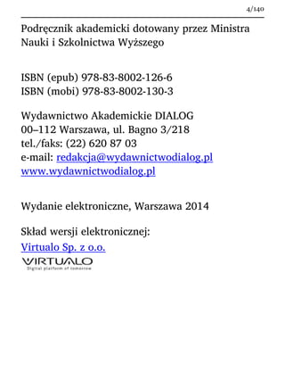Podręcznik akademicki dotowany przez Ministra
Nauki i Szkolnictwa Wyższego
ISBN (epub) 978-83-8002-126-6
ISBN (mobi) 978-83-8002-130-3
Wydawnictwo Akademickie DIALOG
00–112 Warszawa, ul. Bagno 3/218
tel./faks: (22) 620 87 03
e-mail: redakcja@wydawnictwodialog.pl
www.wydawnictwodialog.pl
Wydanie elektroniczne, Warszawa 2014
Skład wersji elektronicznej:
Virtualo Sp. z o.o.
4/140
 