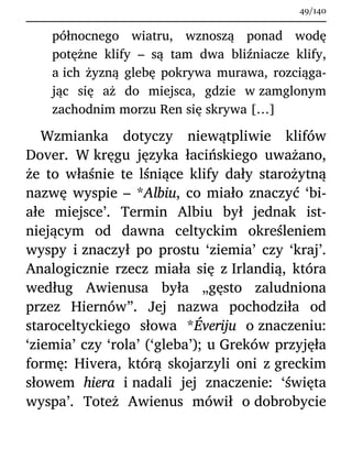 północnego wiatru, wznoszą ponad wodę
potężne klify – są tam dwa bliźniacze klify,
a ich żyzną glebę pokrywa murawa, rozciąga-
jąc się aż do miejsca, gdzie w zamglonym
zachodnim morzu Ren się skrywa […]
Wzmianka dotyczy niewątpliwie klifów
Dover. W kręgu języka łacińskiego uważano,
że to właśnie te lśniące klify dały starożytną
nazwę wyspie – *Albiu, co miało znaczyć ‘bi-
ałe miejsce’. Termin Albiu był jednak ist-
niejącym od dawna celtyckim określeniem
wyspy i znaczył po prostu ‘ziemia’ czy ‘kraj’.
Analogicznie rzecz miała się z Irlandią, która
według Awienusa była „gęsto zaludniona
przez Hiernów”. Jej nazwa pochodziła od
staroceltyckiego słowa *Éveriju o znaczeniu:
‘ziemia’ czy ‘rola’ (‘gleba’); u Greków przyjęła
formę: Hivera, którą skojarzyli oni z greckim
słowem hiera i nadali jej znaczenie: ‘święta
wyspa’. Toteż Awienus mówił o dobrobycie
49/140
 