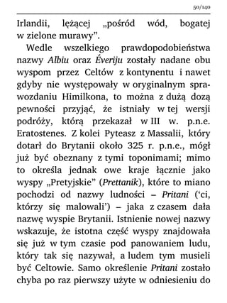Irlandii, lężącej „pośród wód, bogatej
w zielone murawy”.
Wedle wszelkiego prawdopodobieństwa
nazwy Albiu oraz Éveriju zostały nadane obu
wyspom przez Celtów z kontynentu i nawet
gdyby nie występowały w oryginalnym spra-
wozdaniu Himilkona, to można z dużą dozą
pewności przyjąć, że istniały w tej wersji
podróży, którą przekazał w III w. p.n.e.
Eratostenes. Z kolei Pyteasz z Massalii, który
dotarł do Brytanii około 325 r. p.n.e., mógł
już być obeznany z tymi toponimami; mimo
to określa jednak owe kraje łącznie jako
wyspy „Pretyjskie” (Prettanik), które to miano
pochodzi od nazwy ludności – Pritani (‘ci,
którzy się malowali’) – jaka z czasem dała
nazwę wyspie Brytanii. Istnienie nowej nazwy
wskazuje, że istotna część wyspy znajdowała
się już w tym czasie pod panowaniem ludu,
który tak się nazywał, a ludem tym musieli
być Celtowie. Samo określenie Pritani zostało
chyba po raz pierwszy użyte w odniesieniu do
50/140
 
