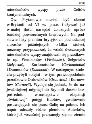 mieszkańców wyspy przez Celtów
kontynentalnych.
Owi Prytanowie musieli być obecni
w Brytanii od VI w. p.n.e. i używać już
w małej ilości narzędzi żelaznych oprócz
bardziej powszechnych brązowych. Na pod-
stawie listy plemion brytyjskich pochodzącej
z czasów późniejszych o kilka stuleci,
możemy przypuszczać, że wśród ówczesnych
mieszkańców wyspy znajdowali się przodkow-
ie np. Wenikonów (Venicones), Selgowów
(Selgovae), Korionototów (Corionototae)
i Dumnonów (Dumnonii). W następnym stule-
ciu przybyli kolejni – w tym prawdopodobnie
przodkowie Ordowików (Ordovices) i Kornow-
iów (Cornovii). Wydaje się jednak, że do na-
jważniejszej migracji do Brytanii doszło bez-
pośrednio w następstwie ekspansji
„światowej” potęgi Kubiów, gwałtownie
posuwających się przez Galię na północ. Ich
napór odczuły różne plemiona Aulerków,
które już wcześniej przesunęły się na ziemie
51/140
 