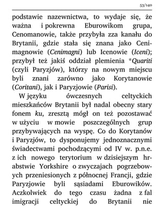 podstawie nazewnictwa, to wydaje się, że
ważna i pokrewna Eburowikom grupa,
Cenomanowie, także przybyła zza kanału do
Brytanii, gdzie stała się znana jako Ceni-
magnowie (Cenimagni) lub Icenowie (Iceni);
przybył też jakiś oddział plemienia *Quariti
(czyli Paryzjów), którzy na nowym miejscu
byli znani zarówno jako Korytanowie
(Coritani), jak i Paryzjowie (Parisi).
W języku ówczesnych celtyckich
mieszkańców Brytanii był nadal obecny stary
fonem ku, zresztą mógł on też pozostawać
w użyciu w mowie poszczególnych grup
przybywających na wyspę. Co do Korytanów
i Paryzjów, to dysponujemy jednoznacznymi
świadectwami pochodzącymi od IV w. p.n.e.
z ich nowego terytorium w dzisiejszym hr-
abstwie Yorkshire o zwyczajach pogrzebow-
ych przeniesionych z północnej Francji, gdzie
Paryzjowie byli sąsiadami Eburowików.
Aczkolwiek do tego czasu żadna z fal
imigracji celtyckiej do Brytanii nie
53/140
 