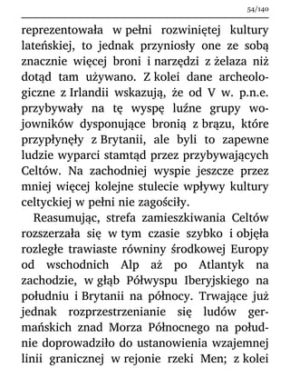 reprezentowała w pełni rozwiniętej kultury
lateńskiej, to jednak przyniosły one ze sobą
znacznie więcej broni i narzędzi z żelaza niż
dotąd tam używano. Z kolei dane archeolo-
giczne z Irlandii wskazują, że od V w. p.n.e.
przybywały na tę wyspę luźne grupy wo-
jowników dysponujące bronią z brązu, które
przypłynęły z Brytanii, ale byli to zapewne
ludzie wyparci stamtąd przez przybywających
Celtów. Na zachodniej wyspie jeszcze przez
mniej więcej kolejne stulecie wpływy kultury
celtyckiej w pełni nie zagościły.
Reasumując, strefa zamieszkiwania Celtów
rozszerzała się w tym czasie szybko i objęła
rozległe trawiaste równiny środkowej Europy
od wschodnich Alp aż po Atlantyk na
zachodzie, w głąb Półwyspu Iberyjskiego na
południu i Brytanii na północy. Trwające już
jednak rozprzestrzenianie się ludów ger-
mańskich znad Morza Północnego na połud-
nie doprowadziło do ustanowienia wzajemnej
linii granicznej w rejonie rzeki Men; z kolei
54/140
 