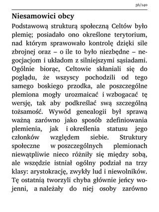 Niesamowici obcy
Podstawową strukturą społeczną Celtów było
plemię; posiadało ono określone terytorium,
nad którym sprawowało kontrolę dzięki sile
zbrojnej oraz – o ile to było niezbędne – ne-
gocjacjom i układom z silniejszymi sąsiadami.
Ogólnie biorąc, Celtowie skłaniali się do
poglądu, że wszyscy pochodzili od tego
samego boskiego przodka, ale poszczególne
plemiona mogły urozmaicać i wzbogacać tę
wersję, tak aby podkreślać swą szczególną
tożsamość. Wywód genealogii był sprawą
ważną zarówno jako sposób zdefiniowania
plemienia, jak i określenia statusu jego
członków względem siebie. Struktury
społeczne w poszczególnych plemionach
niewątpliwie nieco różniły się między sobą,
ale wszędzie istniał ogólny podział na trzy
klasy: arystokrację, zwykły lud i niewolników.
Tę ostatnią tworzyli chyba głównie jeńcy wo-
jenni, a należały do niej osoby zarówno
56/140
 