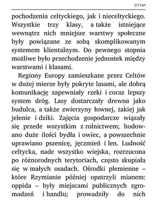 pochodzenia celtyckiego, jak i nieceltyckiego.
Wszystkie trzy klasy, a także istniejące
wewnątrz nich mniejsze warstwy społeczne
były powiązane ze sobą skomplikowanym
systemem klientalnym. Do pewnego stopnia
możliwe było przechodzenie jednostek między
warstwami i klasami.
Regiony Europy zamieszkane przez Celtów
w dużej mierze były pokryte lasami, ale dobrą
komunikację zapewniały rzeki i coraz lepszy
system dróg. Lasy dostarczały drewna jako
budulca, a także zwierzyny łownej, takiej jak
jelenie i dziki. Zajęcia gospodarcze wiązały
się przede wszystkim z rolnictwem; hodow-
ano duże ilości bydła i owiec, a powszechnie
uprawiano pszenicę, jęczmień i len. Ludność
celtycka, nade wszystko wiejska, rozrzucona
po różnorodnych terytoriach, często skupiała
się w małych osadach. Ośrodki plemienne –
które Rzymianie później opatrzyli mianem:
oppida – były miejscami publicznych zgro-
madzeń i handlu; prowadziły do nich
57/140
 