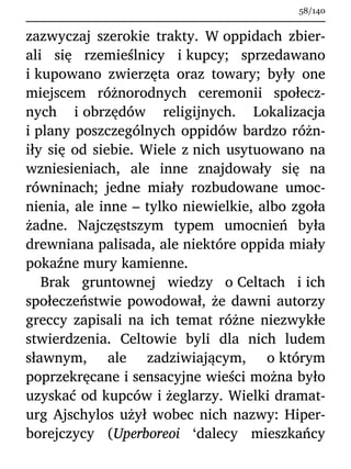 zazwyczaj szerokie trakty. W oppidach zbier-
ali się rzemieślnicy i kupcy; sprzedawano
i kupowano zwierzęta oraz towary; były one
miejscem różnorodnych ceremonii społecz-
nych i obrzędów religijnych. Lokalizacja
i plany poszczególnych oppidów bardzo różn-
iły się od siebie. Wiele z nich usytuowano na
wzniesieniach, ale inne znajdowały się na
równinach; jedne miały rozbudowane umoc-
nienia, ale inne – tylko niewielkie, albo zgoła
żadne. Najczęstszym typem umocnień była
drewniana palisada, ale niektóre oppida miały
pokaźne mury kamienne.
Brak gruntownej wiedzy o Celtach i ich
społeczeństwie powodował, że dawni autorzy
greccy zapisali na ich temat różne niezwykłe
stwierdzenia. Celtowie byli dla nich ludem
sławnym, ale zadziwiającym, o którym
poprzekręcane i sensacyjne wieści można było
uzyskać od kupców i żeglarzy. Wielki dramat-
urg Ajschylos użył wobec nich nazwy: Hiper-
borejczycy (Uperboreoi ‘dalecy mieszkańcy
58/140
 