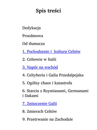 Spis treści
Dedykacja
Przedmowa
Od tłumacza
1. Pochodzenie i kultura Celtów
2. Celtowie w Italii
3. Napór na wschód
4. Celtyberia i Galia Przedalpejska
5. Ogólny chaos i katastrofa
6. Starcia z Rzymianami, Germanami
i Dakami
7. Zniszczenie Galii
8. Zmierzch Celtów
9. Przetrwanie na Zachodzie
 