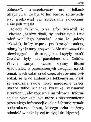 północy’), a współczesny mu Hellanik
utrzymywał, że był to lud bardzo sprawiedli-
wy, a odżywiał się żołędziami i owocami,
a nie jadł mięsa!
Jeszcze w IV w. p.n.e. Efor twierdził, że
Celtowie „bardzo dbali, by unikać tycia i nie
mieć wielkiego brzucha”, oraz że „młody
człowiek, który w pasie przekroczył ustaloną
miarę, był karany grzywną”. Ale nie wszystkie
niewiarygodne historie, jakie krążyły wśród
Greków, były tak pochlebne dla Celtów.
W tym samym czasie słynny filozof
Arystoteles, w przesadzonych uwagach na ich
temat, wychwalał za odwagę, ale również twi-
erdził, że są do szaleństwa lekkomyślni. Pisał,
że zanurzają swoje nowo narodzone dzieci,
ubrane tylko w cienką koszulkę, w zimnym
strumieniu, aby zapewnić im zdrowie. Inform-
acja ta wynikała być może z niezrozumienia
przez niego informacji o jakiejś formie rytuału
o charakterze chrztu, którego echa możemy
odnaleźć w późniejszej tradycji druidycznej.
59/140
 