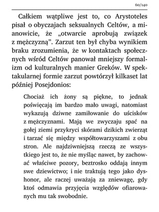 Całkiem wątpliwe jest to, co Arystoteles
pisał o obyczajach seksualnych Celtów, a mi-
anowicie, że „otwarcie aprobują związek
z mężczyzną”. Zarzut ten był chyba wynikiem
braku zrozumienia, że w kontaktach społecz-
nych wśród Celtów panował mniejszy formal-
izm od kulturalnych manier Greków. W spek-
takularnej formie zarzut powtórzył kilkaset lat
później Posejdonios:
Chociaż ich żony są piękne, to jednak
poświęcają im bardzo mało uwagi, natomiast
wykazują dziwne zamiłowanie do uścisków
z mężczyznami. Mają we zwyczaju spać na
gołej ziemi przykryci skórami dzikich zwierząt
i tarzać się między współtowarzyszami z obu
stron. Ale najdziwniejszą rzeczą ze wszys-
tkiego jest to, że nie myśląc nawet, by zachow-
ać właściwe pozory, beztrosko oddają innym
swe dziewictwo; i nie traktują tego jako dys-
honor, ale raczej uważają za zniewagę, gdy
ktoś odmawia przyjęcia względów ofiarowa-
nych mu tak swobodnie.
60/140
 
