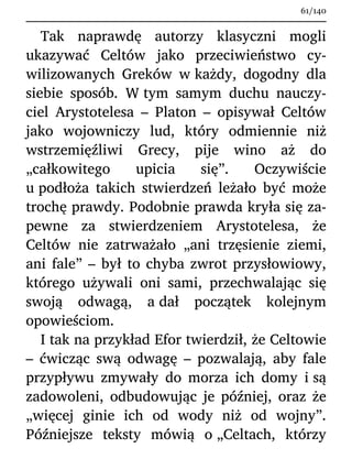 Tak naprawdę autorzy klasyczni mogli
ukazywać Celtów jako przeciwieństwo cy-
wilizowanych Greków w każdy, dogodny dla
siebie sposób. W tym samym duchu nauczy-
ciel Arystotelesa – Platon – opisywał Celtów
jako wojowniczy lud, który odmiennie niż
wstrzemięźliwi Grecy, pije wino aż do
„całkowitego upicia się”. Oczywiście
u podłoża takich stwierdzeń leżało być może
trochę prawdy. Podobnie prawda kryła się za-
pewne za stwierdzeniem Arystotelesa, że
Celtów nie zatrważało „ani trzęsienie ziemi,
ani fale” – był to chyba zwrot przysłowiowy,
którego używali oni sami, przechwalając się
swoją odwagą, a dał początek kolejnym
opowieściom.
I tak na przykład Efor twierdził, że Celtowie
– ćwicząc swą odwagę – pozwalają, aby fale
przypływu zmywały do morza ich domy i są
zadowoleni, odbudowując je później, oraz że
„więcej ginie ich od wody niż od wojny”.
Późniejsze teksty mówią o „Celtach, którzy
61/140
 