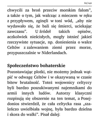 chwycili za broń przeciw morskim falom”,
a także o tym, jak walcząc z mieczem w ręku
z przypływem, zginęli w toni wód, „aby nie
wydawało się, że bali się śmierci, uciekając
zawczasu”. U źródeł takich opisów,
aczkolwiek nieścisłych, mogły istnieć jakieś
rzeczywiste sytuacje, np. doniesienia o walce
Celtów z zalewaniem ziemi przez morze,
przypuszczalnie w Niderlandach.
Społeczeństwo bohaterskie
Pozostawiając plotki, nie możemy jednak wąt-
pić w odwagę Celtów i w okazywaną w czasie
bitew brutalność. Toteż wojownicy celtyccy
byli bardzo poszukiwanymi najemnikami do
armii innych ludów. Autorzy klasyczni
rozpisują się obszernie na ten temat, a Posej-
donios stwierdził, że cała celtycka rasa „sza-
leńczo uwielbiała wojnę, była bardzo dzielna
i skora do walki”. Pisał dalej:
62/140
 
