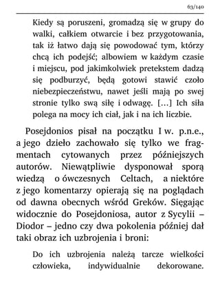 Kiedy są poruszeni, gromadzą się w grupy do
walki, całkiem otwarcie i bez przygotowania,
tak iż łatwo dają się powodować tym, którzy
chcą ich podejść; albowiem w każdym czasie
i miejscu, pod jakimkolwiek pretekstem dadzą
się podburzyć, będą gotowi stawić czoło
niebezpieczeństwu, nawet jeśli mają po swej
stronie tylko swą siłę i odwagę. […] Ich siła
polega na mocy ich ciał, jak i na ich liczbie.
Posejdonios pisał na początku I w. p.n.e.,
a jego dzieło zachowało się tylko we frag-
mentach cytowanych przez późniejszych
autorów. Niewątpliwie dysponował sporą
wiedzą o ówczesnych Celtach, a niektóre
z jego komentarzy opierają się na poglądach
od dawna obecnych wśród Greków. Sięgając
widocznie do Posejdoniosa, autor z Sycylii –
Diodor – jedno czy dwa pokolenia później dał
taki obraz ich uzbrojenia i broni:
Do ich uzbrojenia należą tarcze wielkości
człowieka, indywidualnie dekorowane.
63/140
 