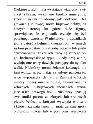 Niektóre z nich mają wystające wizerunki zwi-
erząt z brązu, wykonane bardzo umiejętnie,
które służą tak do obrony, jak i dekoracji. Na
głowach [Celtowie] noszą brązowe hełmy, na
których sterczą ku górze duże figury,
sprawiające, że wojownik wydaje się być
potężnego wzrostu. W niektórych przypadkach
jedną całość z hełmem tworzą rogi; w innych
są tam przedstawione dzioby ptaków lub pyski
czworonogów. Także ich trąby są szczególne-
go, barbarzyńskiego typu – kiedy dmą w nie,
wydają one ostry dźwięk, pasujący do zgiełku
walki. Niektórzy noszą żelazne kolczugi, ale
inni walczą nago, mając za jedyny pancerz to,
w co wyposażyła ich natura. Zamiast krótkich
mieczy, noszą miecze długie, zawieszone na
żelaznych lub brązowych łańcuchach i zwisa-
jące u ich prawego boku. Niektórzy opasują
swe tuniki pasem ze złotych lub srebrnych
płytek. Włócznie, którymi wywijają w bitwie
i które nazywają lancami, mają żelazne groty
o długości łokcia lub więcej oraz szerokości
64/140
 
