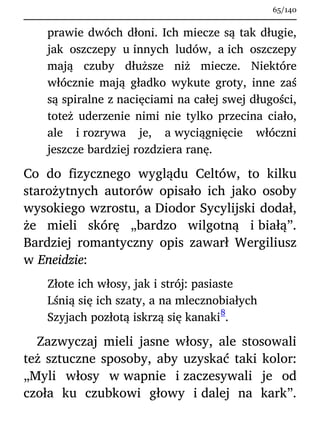 prawie dwóch dłoni. Ich miecze są tak długie,
jak oszczepy u innych ludów, a ich oszczepy
mają czuby dłuższe niż miecze. Niektóre
włócznie mają gładko wykute groty, inne zaś
są spiralne z nacięciami na całej swej długości,
toteż uderzenie nimi nie tylko przecina ciało,
ale i rozrywa je, a wyciągnięcie włóczni
jeszcze bardziej rozdziera ranę.
Co do fizycznego wyglądu Celtów, to kilku
starożytnych autorów opisało ich jako osoby
wysokiego wzrostu, a Diodor Sycylijski dodał,
że mieli skórę „bardzo wilgotną i białą”.
Bardziej romantyczny opis zawarł Wergiliusz
w Eneidzie:
Złote ich włosy, jak i strój: pasiaste
Lśnią się ich szaty, a na mlecznobiałych
Szyjach pozłotą iskrzą się kanaki
8
.
Zazwyczaj mieli jasne włosy, ale stosowali
też sztuczne sposoby, aby uzyskać taki kolor:
„Myli włosy w wapnie i zaczesywali je od
czoła ku czubkowi głowy i dalej na kark”.
65/140
 