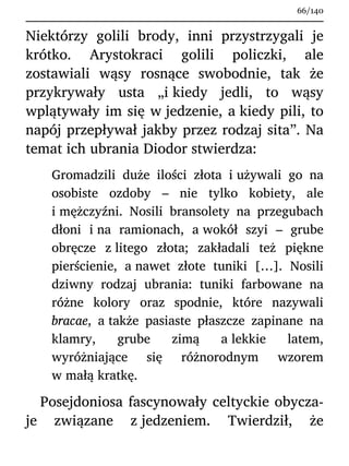 Niektórzy golili brody, inni przystrzygali je
krótko. Arystokraci golili policzki, ale
zostawiali wąsy rosnące swobodnie, tak że
przykrywały usta „i kiedy jedli, to wąsy
wplątywały im się w jedzenie, a kiedy pili, to
napój przepływał jakby przez rodzaj sita”. Na
temat ich ubrania Diodor stwierdza:
Gromadzili duże ilości złota i używali go na
osobiste ozdoby – nie tylko kobiety, ale
i mężczyźni. Nosili bransolety na przegubach
dłoni i na ramionach, a wokół szyi – grube
obręcze z litego złota; zakładali też piękne
pierścienie, a nawet złote tuniki […]. Nosili
dziwny rodzaj ubrania: tuniki farbowane na
różne kolory oraz spodnie, które nazywali
bracae, a także pasiaste płaszcze zapinane na
klamry, grube zimą a lekkie latem,
wyróżniające się różnorodnym wzorem
w małą kratkę.
Posejdoniosa fascynowały celtyckie obycza-
je związane z jedzeniem. Twierdził, że
66/140
 