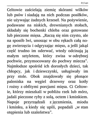 Celtowie zaścielają ziemię skórami wilków
lub psów i siadają na nich podczas posiłków,
nie używając żadnych krzeseł. Na pożywienie,
podawane na niskich, drewnianych stołach,
składały się bochenki chleba oraz gotowane
lub pieczone mięsa. „Raczą się nim czysto, ale
na sposób lwi, unosząc w obu rękach całą no-
gę zwierzęcia i odgryzając mięso, a jeśli jakąś
część trudno im oderwać, wtedy odcinają ją
małym sztyletem, który zwisa w odrębnej
pochwie, przymocowany do pochwy miecza”.
Najmłodsze spośród ich dorosłych dzieci, tak
chłopcy, jak i dziewczynki, usługiwały im
przy stole. Obok znajdowały się płonące
paleniska na węgiel drzewny oraz kotły
i rożny z obfitymi porcjami mięsa. Ci Celtow-
ie, którzy mieszkali w pobliżu rzek lub mórz,
jadali pieczone ryby z solą, octem i kminkiem.
Napoje przyrządzali z jęczmienia, miodu
i kminku, a kiedy się upili, popadali „w stan
otępienia lub szaleństwa”.
67/140
 