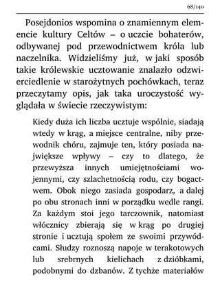 Posejdonios wspomina o znamiennym elem-
encie kultury Celtów – o uczcie bohaterów,
odbywanej pod przewodnictwem króla lub
naczelnika. Widzieliśmy już, w jaki sposób
takie królewskie ucztowanie znalazło odzwi-
erciedlenie w starożytnych pochówkach, teraz
przeczytamy opis, jak taka uroczystość wy-
glądała w świecie rzeczywistym:
Kiedy duża ich liczba ucztuje wspólnie, siadają
wtedy w krąg, a miejsce centralne, niby prze-
wodnik chóru, zajmuje ten, który posiada na-
jwiększe wpływy – czy to dlatego, że
przewyższa innych umiejętnościami wo-
jennymi, czy szlachetnością rodu, czy bogact-
wem. Obok niego zasiada gospodarz, a dalej
po obu stronach inni w porządku wedle rangi.
Za każdym stoi jego tarczownik, natomiast
włócznicy zbierają się w krąg po drugiej
stronie i ucztują społem ze swoimi przywód-
cami. Słudzy roznoszą napoje w terakotowych
lub srebrnych kielichach z dzióbkami,
podobnymi do dzbanów. Z tychże materiałów
68/140
 