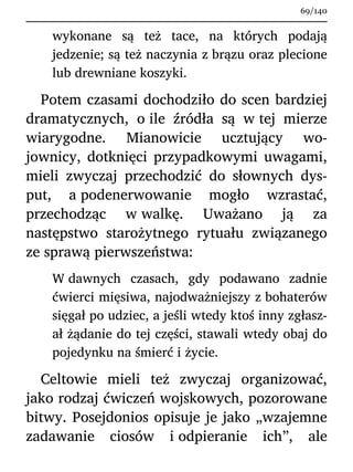 wykonane są też tace, na których podają
jedzenie; są też naczynia z brązu oraz plecione
lub drewniane koszyki.
Potem czasami dochodziło do scen bardziej
dramatycznych, o ile źródła są w tej mierze
wiarygodne. Mianowicie ucztujący wo-
jownicy, dotknięci przypadkowymi uwagami,
mieli zwyczaj przechodzić do słownych dys-
put, a podenerwowanie mogło wzrastać,
przechodząc w walkę. Uważano ją za
następstwo starożytnego rytuału związanego
ze sprawą pierwszeństwa:
W dawnych czasach, gdy podawano zadnie
ćwierci mięsiwa, najodważniejszy z bohaterów
sięgał po udziec, a jeśli wtedy ktoś inny zgłasz-
ał żądanie do tej części, stawali wtedy obaj do
pojedynku na śmierć i życie.
Celtowie mieli też zwyczaj organizować,
jako rodzaj ćwiczeń wojskowych, pozorowane
bitwy. Posejdonios opisuje je jako „wzajemne
zadawanie ciosów i odpieranie ich”, ale
69/140
 
