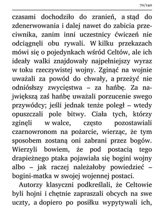 czasami dochodziło do zranień, a stąd do
zdenerwowania i dalej nawet do zabicia prze-
ciwnika, zanim inni uczestnicy ćwiczeń nie
odciągnęli obu rywali. W kilku przekazach
mówi się o pojedynkach wśród Celtów, ale ich
ideały walki znajdowały najpełniejszy wyraz
w toku rzeczywistej wojny. Zginąć na wojnie
uważali za powód do chwały, a przeżyć nie
odniósłszy zwycięstwa – za hańbę. Za na-
jwiększą zaś hańbę uważali porzucenie swego
przywódcy; jeśli jednak tenże poległ – wtedy
opuszczali pole bitwy. Ciała tych, którzy
zginęli w walce, często pozostawiali
czarnowronom na pożarcie, wierząc, że tym
sposobem zostaną oni zabrani przez bogów.
Wierzyli bowiem, że pod postacią tego
drapieżnego ptaka pojawiała się bogini wojny
albo – jak raczej należałoby powiedzieć –
bogini-matka w swojej wojennej postaci.
Autorzy klasyczni podkreślali, że Celtowie
byli hojni i chętnie zapraszali obcych na swe
uczty, a dopiero po posiłku wypytywali ich,
70/140
 