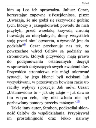 kim są i co ich sprowadza. Juliusz Cezar,
korzystając zapewne z Posejdoniosa, pisze:
„Uważają, że nie godzi się skrzywdzić gościa;
tych, którzy z jakiegokolwiek powodu do nich
przybyli, przed wszelaką krzywdą chronią
i uważają za nietykalnych, domy wszystkich
stoją przed nimi otworem, a żywność jest do
podziału”
9
. Cezar przekonuje nas też, że
powszechne wśród Celtów są podziały na
stronnictwa, których przywódcy mają prawo
do podejmowania ostatecznych decyzji
w sprawach dotyczących swych zwolenników.
Przywódca stronnictwa nie mógł tolerować
sytuacji, by jego klienci byli uciskani lub
wyzyskiwani, w przeciwnym bowiem razie ut-
raciłby wpływy i pozycję. Jak mówi Cezar:
„Ustanowiono to – jak się zdaje – już dawno
i to w tym celu, aby nikt z ludu nie był
pozbawiony pomocy przeciw możnym”
10
.
Także inny autor, Strabon, podkreślał skłon-
ność Celtów do współdziałania. Przypisywał
im prostolinijność oraz lekko naiwny
71/140
 