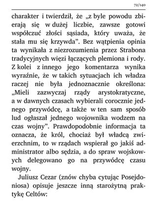 charakter i twierdził, że „z byle powodu zbi-
erają się w dużej liczbie, zawsze gotowi
współczuć złości sąsiada, który uważa, że
stała mu się krzywda”. Bez wątpienia opinia
ta wynikała z niezrozumienia przez Strabona
tradycyjnych więzi łączących plemiona i rody.
Z kolei z innego jego komentarza wynika
wyraźnie, że w takich sytuacjach ich władza
raczej nie była jednoznacznie określona:
„Mieli zazwyczaj rządy arystokratyczne,
a w dawnych czasach wybierali corocznie jed-
nego przywódcę, a także w ten sam sposób
lud ogłaszał jednego wojownika wodzem na
czas wojny”. Prawdopodobnie informacja ta
oznacza, że król, chociaż był władcą zwi-
erzchnim, to w rządach wspierał go jakiś ad-
ministrator albo sędzia, a do spraw wojskow-
ych delegowano go na przywódcę czasu
wojny.
Juliusz Cezar (znów chyba cytując Posejdo-
niosa) opisuje jeszcze inną starożytną prak-
tykę Celtów:
72/140
 