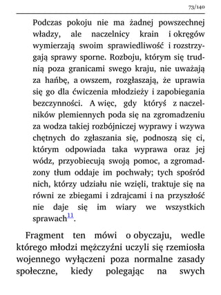 Podczas pokoju nie ma żadnej powszechnej
władzy, ale naczelnicy krain i okręgów
wymierzają swoim sprawiedliwość i rozstrzy-
gają sprawy sporne. Rozboju, którym się trud-
nią poza granicami swego kraju, nie uważają
za hańbę, a owszem, rozgłaszają, że uprawia
się go dla ćwiczenia młodzieży i zapobiegania
bezczynności. A więc, gdy któryś z naczel-
ników plemiennych poda się na zgromadzeniu
za wodza takiej rozbójniczej wyprawy i wzywa
chętnych do zgłaszania się, podnoszą się ci,
którym odpowiada taka wyprawa oraz jej
wódz, przyobiecują swoją pomoc, a zgromad-
zony tłum oddaje im pochwały; tych spośród
nich, którzy udziału nie wzięli, traktuje się na
równi ze zbiegami i zdrajcami i na przyszłość
nie daje się im wiary we wszystkich
sprawach
11
.
Fragment ten mówi o obyczaju, wedle
którego młodzi mężczyźni uczyli się rzemiosła
wojennego wyłączeni poza normalne zasady
społeczne, kiedy polegając na swych
73/140
 