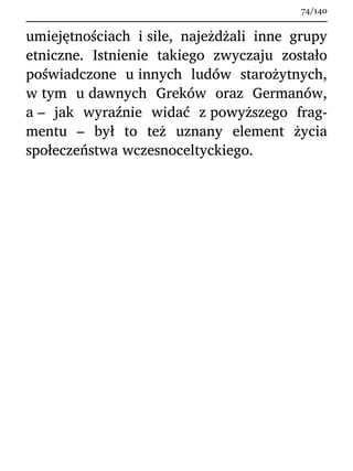 umiejętnościach i sile, najeżdżali inne grupy
etniczne. Istnienie takiego zwyczaju zostało
poświadczone u innych ludów starożytnych,
w tym u dawnych Greków oraz Germanów,
a – jak wyraźnie widać z powyższego frag-
mentu – był to też uznany element życia
społeczeństwa wczesnoceltyckiego.
74/140
 
