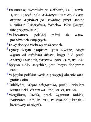 1
Pauzaniasz, Wędrówka po Helladzie, ks. I, rozdz.
4, ust. 1; wyd. pol.: W świątyni i w micie. Z Pauz-
aniasza Wędrówki po Helladzie, przeł. Janina
Niemirska-Pliszczyńska, Wrocław 1973 [wszys-
tkie przypisy M.Z.].
2
W literaturze polskiej mówi się o tzw.
pochówkach książęcych.
3
Lewy dopływ Wełtawy w Czechach.
4
Cytaty w tym akapicie: Tytus Liwiusz, Dzieje
Rzymu od założenia miasta, księgi I–V, przeł.
Andrzej Kościółek, Wrocław 1968, ks. V, ust. 34.
5
Spływa z Alp Retyckich, jest lewym dopływem
Padu.
6
W języku polskim według przyjętej obecnie orto-
grafii: Galia.
7
Tukidydes, Wojna peloponeska, przeł. Kazimierz
Kumaniecki, Warszawa 1988, ks. VI, ust. 90.
8
Wergiliusz, Eneida, przeł. Zygmunt Kubiak,
Warszawa 1998, ks. VIII, w. 658–660; kanak –
kosztowny naszyjnik.
 