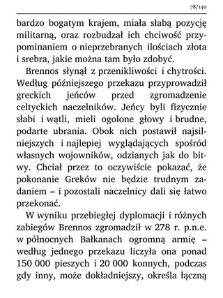 bardzo bogatym krajem, miała słabą pozycję
militarną, oraz rozbudzał ich chciwość przy-
pominaniem o nieprzebranych ilościach złota
i srebra, jakie można tam było zdobyć.
Brennos słynął z przenikliwości i chytrości.
Według późniejszego przekazu przyprowadził
greckich jeńców przed zgromadzenie
celtyckich naczelników. Jeńcy byli fizycznie
słabi i wątli, mieli ogolone głowy i brudne,
podarte ubrania. Obok nich postawił najsil-
niejszych i najlepiej wyglądających spośród
własnych wojowników, odzianych jak do bit-
wy. Chciał przez to oczywiście pokazać, że
pokonanie Greków nie będzie trudnym za-
daniem – i pozostali naczelnicy dali się łatwo
przekonać.
W wyniku przebiegłej dyplomacji i różnych
zabiegów Brennos zgromadził w 278 r. p.n.e.
w północnych Bałkanach ogromną armię –
według jednego przekazu liczyła ona ponad
150 000 pieszych i 20 000 konnych, podczas
gdy inny, może dokładniejszy, określa łączną
78/140
 