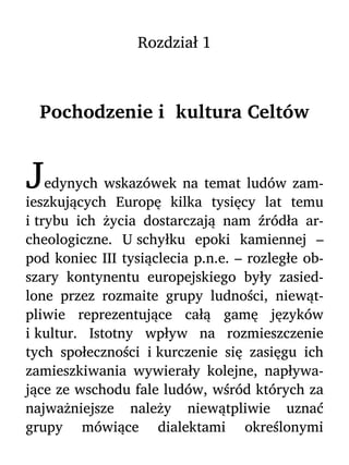 Rozdział 1
Pochodzenie i kultura Celtów
Jedynych wskazówek na temat ludów zam-
ieszkujących Europę kilka tysięcy lat temu
i trybu ich życia dostarczają nam źródła ar-
cheologiczne. U schyłku epoki kamiennej –
pod koniec III tysiąclecia p.n.e. – rozległe ob-
szary kontynentu europejskiego były zasied-
lone przez rozmaite grupy ludności, niewąt-
pliwie reprezentujące całą gamę języków
i kultur. Istotny wpływ na rozmieszczenie
tych społeczności i kurczenie się zasięgu ich
zamieszkiwania wywierały kolejne, napływa-
jące ze wschodu fale ludów, wśród których za
najważniejsze należy niewątpliwie uznać
grupy mówiące dialektami określonymi
 