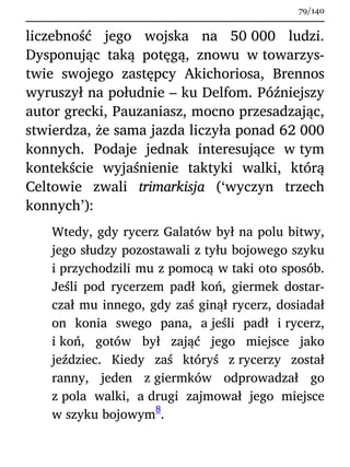 liczebność jego wojska na 50 000 ludzi.
Dysponując taką potęgą, znowu w towarzys-
twie swojego zastępcy Akichoriosa, Brennos
wyruszył na południe – ku Delfom. Późniejszy
autor grecki, Pauzaniasz, mocno przesadzając,
stwierdza, że sama jazda liczyła ponad 62 000
konnych. Podaje jednak interesujące w tym
kontekście wyjaśnienie taktyki walki, którą
Celtowie zwali trimarkisja (‘wyczyn trzech
konnych’):
Wtedy, gdy rycerz Galatów był na polu bitwy,
jego słudzy pozostawali z tyłu bojowego szyku
i przychodzili mu z pomocą w taki oto sposób.
Jeśli pod rycerzem padł koń, giermek dostar-
czał mu innego, gdy zaś ginął rycerz, dosiadał
on konia swego pana, a jeśli padł i rycerz,
i koń, gotów był zająć jego miejsce jako
jeździec. Kiedy zaś któryś z rycerzy został
ranny, jeden z giermków odprowadzał go
z pola walki, a drugi zajmował jego miejsce
w szyku bojowym
8
.
79/140
 