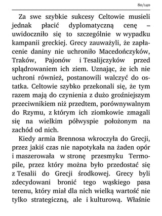 Za swe szybkie sukcesy Celtowie musieli
jednak płacić dyplomatyczną cenę –
uwidoczniło się to szczególnie w wypadku
kampanii greckiej. Grecy zauważyli, że zapła-
cenie daniny nie uchroniło Macedończyków,
Traków, Pajonów i Tesalijczyków przed
splądrowaniem ich ziem. Uznając, że ich nie
uchroni również, postanowili walczyć do os-
tatka. Celtowie szybko przekonali się, że tym
razem mają do czynienia z dużo groźniejszym
przeciwnikiem niż przedtem, porównywalnym
do Rzymu, z którym ich ziomkowie zmagali
się na wielkim półwyspie położonym na
zachód od nich.
Kiedy armia Brennosa wkroczyła do Grecji,
przez jakiś czas nie napotykała na żaden opór
i maszerowała w stronę przesmyku Termo-
pile, przez który można było przedostać się
z Tesalii do Grecji środkowej. Grecy byli
zdecydowani bronić tego wąskiego pasa
terenu, który miał dla nich wielką wartość nie
tylko strategiczną, ale i kulturową. Właśnie
80/140
 