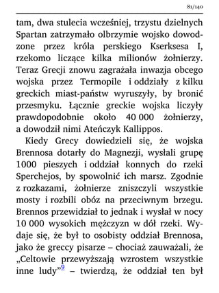 tam, dwa stulecia wcześniej, trzystu dzielnych
Spartan zatrzymało olbrzymie wojsko dowod-
zone przez króla perskiego Kserksesa I,
rzekomo liczące kilka milionów żołnierzy.
Teraz Grecji znowu zagrażała inwazja obcego
wojska przez Termopile i oddziały z kilku
greckich miast-państw wyruszyły, by bronić
przesmyku. Łącznie greckie wojska liczyły
prawdopodobnie około 40 000 żołnierzy,
a dowodził nimi Ateńczyk Kallippos.
Kiedy Grecy dowiedzieli się, że wojska
Brennosa dotarły do Magnezji, wysłali grupę
1000 pieszych i oddział konnych do rzeki
Sperchejos, by spowolnić ich marsz. Zgodnie
z rozkazami, żołnierze zniszczyli wszystkie
mosty i rozbili obóz na przeciwnym brzegu.
Brennos przewidział to jednak i wysłał w nocy
10 000 wysokich mężczyzn w dół rzeki. Wy-
daje się, że był to osobisty oddział Brennosa,
jako że greccy pisarze – chociaż zauważali, że
„Celtowie przewyższają wzrostem wszystkie
inne ludy”
9
– twierdzą, że oddział ten był
81/140
 