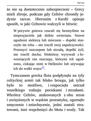 że nie są dostatecznie zabezpieczeni – Grecy
mieli zbroje, podczas gdy Celtów chroniły je-
dynie tarcze. Hieronim z Kardii opisuje
sposób, w jaki Celtowie walczyli w bitwie:
W porywie gniewu rzucali się bezmyślnie na
nieprzyjaciela jak dzikie zwierzęta. Nawet
ugodzeni siekierą lub mieczem – dopóki star-
czyło im tchu – nie tracili swej zapalczywości.
Przeszyci oszczepem lub strzałą, dopóki żyli,
nie tracili ducha. Niektórzy wyrywali z kr-
wawiących ran oszczepy, którymi ich ugod-
zono, ciskając nimi w Hellenów lub używając
ich do walki wręcz
11
.
Tymczasem grecka flota podpłynęła na tyły
celtyckiej armii tak blisko brzegu, jak tylko
było to możliwe, i rozpoczęła ostrzał
wszelkiego rodzaju pociskami i strzałami.
Wkrótce Celtów, atakowanych z obu stron
i uwięzionych w wąskim przesmyku, ogarnęło
zmęczenie i zniechęcenie, jedni zostali stra-
towani, inni wepchnięci do błota i wody. Tak
83/140
 