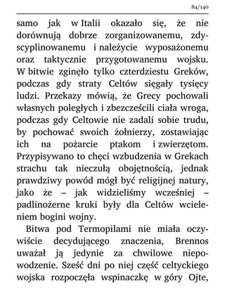 samo jak w Italii okazało się, że nie
dorównują dobrze zorganizowanemu, zdy-
scyplinowanemu i należycie wyposażonemu
oraz taktycznie przygotowanemu wojsku.
W bitwie zginęło tylko czterdziestu Greków,
podczas gdy straty Celtów sięgały tysięcy
ludzi. Przekazy mówią, że Grecy pochowali
własnych poległych i zbezcześcili ciała wroga,
podczas gdy Celtowie nie zadali sobie trudu,
by pochować swoich żołnierzy, zostawiając
ich na pożarcie ptakom i zwierzętom.
Przypisywano to chęci wzbudzenia w Grekach
strachu tak nieczułą obojętnością, jednak
prawdziwy powód mógł być religijnej natury,
jako że – jak widzieliśmy wcześniej –
padlinożerne kruki były dla Celtów wciele-
niem bogini wojny.
Bitwa pod Termopilami nie miała oczy-
wiście decydującego znaczenia, Brennos
uważał ją jedynie za chwilowe niepo-
wodzenie. Sześć dni po niej część celtyckiego
wojska rozpoczęła wspinaczkę w góry Ojte,
84/140
 