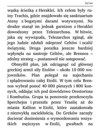 wąską ścieżką z Heraklei. Ich celem były ru-
iny Trachis, gdzie znajdowało się sanktuarium
Ateny z bogatymi darami wotywnymi. Na
drodze stanął im jednak garnizon z Heraklei
dowodzony przez Telezarchosa. W bitwie,
jaka się wywiązała, Telezarchos zginął, ale
jego ludzie zdołali odeprzeć Celtów i ocalić
świątynię. Druga porażka jeszcze bardziej
wpłynęła na nastroje Celtów, ale Brennos –
zdolny strateg – postanowił nie ustępować.
Obmyślił plan, jak odciągnąć od głównej
greckiej armii siły Etolów – około 10 000 wo-
jowników. Plan polegał na najechaniu
i splądrowaniu całej Etolii. W tym celu Bren-
nos wybrał ponoć 40 000 pieszych i 800 kon-
nych, oddając ich pod dowództwo Orestoriosa
i Kombutisa. Grupa ta ponownie przekroczyła
Sperchejos i przeszła przez Tesalię aż do
miasta Kallion w Etolii, które zaatakowała
z niezwykłą zaciekłością. Do Greków zaczęły
docierać doniesienia o wymordowaniu wszys-
tkich mężczyzn w Etolii, gwałtach na
85/140
 