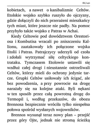 kobietach, a nawet o kanibalizmie Celtów.
Etolskie wojsko szybko ruszyło do ojczyzny,
gdzie dołączyli do nich przerażeni mieszkańcy
tych miast, które jeszcze nie padły. Na pomoc
przybyło także wojsko z Patras w Achai.
Kiedy Celtowie pod dowództwem Orestori-
osa i Kombutisa wracali po zniszczeniu Kal-
lionu, zaatakowały ich połączone wojska
Etolii i Patras. Patrajczycy uderzyli od czoła
i zdołali wytrzymać siłę celtyckiego kon-
trataku. Tymczasem Etolowie ustawili się
wzdłuż całej drogi i nieustannie ostrzeliwali
Celtów, którzy mieli do ochrony jedynie tar-
cze. Grupki Celtów usiłowały ich ścigać, ale
bez powodzenia, a przy powrocie na drogę
narażały się na kolejne ataki. Byli nękani
w ten sposób przez całą powrotną drogę do
Termopil i, według przekazów, do obozu
Brennosa bezpiecznie wróciła tylko niespełna
połowa spośród wysłanych wojowników.
Brennos wysunął teraz nowy plan – przejść
przez góry Ojte, jednak nie stromą ścieżką
86/140
 