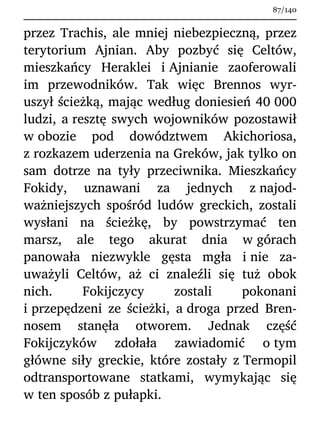 przez Trachis, ale mniej niebezpieczną, przez
terytorium Ajnian. Aby pozbyć się Celtów,
mieszkańcy Heraklei i Ajnianie zaoferowali
im przewodników. Tak więc Brennos wyr-
uszył ścieżką, mając według doniesień 40 000
ludzi, a resztę swych wojowników pozostawił
w obozie pod dowództwem Akichoriosa,
z rozkazem uderzenia na Greków, jak tylko on
sam dotrze na tyły przeciwnika. Mieszkańcy
Fokidy, uznawani za jednych z najod-
ważniejszych spośród ludów greckich, zostali
wysłani na ścieżkę, by powstrzymać ten
marsz, ale tego akurat dnia w górach
panowała niezwykle gęsta mgła i nie za-
uważyli Celtów, aż ci znaleźli się tuż obok
nich. Fokijczycy zostali pokonani
i przepędzeni ze ścieżki, a droga przed Bren-
nosem stanęła otworem. Jednak część
Fokijczyków zdołała zawiadomić o tym
główne siły greckie, które zostały z Termopil
odtransportowane statkami, wymykając się
w ten sposób z pułapki.
87/140
 