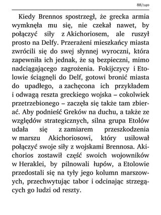 Kiedy Brennos spostrzegł, że grecka armia
wymknęła mu się, nie czekał nawet, by
połączyć siły z Akichoriosem, ale ruszył
prosto na Delfy. Przerażeni mieszkańcy miasta
zwrócili się do swej słynnej wyroczni, która
zapewniła ich jednak, że są bezpieczni, mimo
nadciągającego zagrożenia. Fokijczycy i Eto-
lowie ściągnęli do Delf, gotowi bronić miasta
do upadłego, a zachęcona ich przykładem
i odwagą reszta greckiego wojska – cokolwiek
przetrzebionego – zaczęła się także tam zbier-
ać. Aby podnieść Greków na duchu, a także ze
względów strategicznych, silna grupa Etolów
udała się z zamiarem przeszkodzenia
w marszu Akichoriosowi, który usiłował
połączyć swoje siły z wojskami Brennosa. Aki-
chorios zostawił część swoich wojowników
w Heraklei, by pilnowali łupów, a Etolowie
przedostali się na tyły jego kolumn marszow-
ych, przechwytując tabor i odcinając strzegą-
cych go ludzi od reszty.
88/140
 