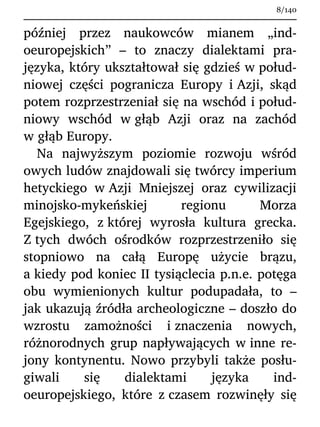 później przez naukowców mianem „ind-
oeuropejskich” – to znaczy dialektami pra-
języka, który ukształtował się gdzieś w połud-
niowej części pogranicza Europy i Azji, skąd
potem rozprzestrzeniał się na wschód i połud-
niowy wschód w głąb Azji oraz na zachód
w głąb Europy.
Na najwyższym poziomie rozwoju wśród
owych ludów znajdowali się twórcy imperium
hetyckiego w Azji Mniejszej oraz cywilizacji
minojsko-mykeńskiej regionu Morza
Egejskiego, z której wyrosła kultura grecka.
Z tych dwóch ośrodków rozprzestrzeniło się
stopniowo na całą Europę użycie brązu,
a kiedy pod koniec II tysiąclecia p.n.e. potęga
obu wymienionych kultur podupadała, to –
jak ukazują źródła archeologiczne – doszło do
wzrostu zamożności i znaczenia nowych,
różnorodnych grup napływających w inne re-
jony kontynentu. Nowo przybyli także posłu-
giwali się dialektami języka ind-
oeuropejskiego, które z czasem rozwinęły się
8/140
 